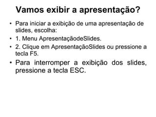 Vamos exibir a apresentação? Para iniciar a exibição de uma apresentação de slides, escolha: 1. Menu ApresentaçãodeSlides. 2. Clique em ApresentaçãoSlides ou pressione a tecla F5. Para interromper a exibição dos slides, pressione a tecla ESC. 