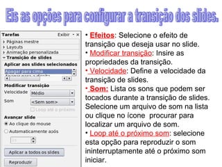 Efeitos : Selecione o efeito de transição que deseja usar no slide. Modificar transição : Insire as propriedades da transição.  Velocidade : Define a velocidade da transição de slides. Som:  Lista os sons que podem ser tocados durante a transição de slides. Selecione um arquivo de som na lista ou clique no ícone  procurar para localizar um arquivo de som. Loop até o próximo som : selecione esta opção para reproduzir o som ininterruptamente até o próximo som iniciar. Eis as opções para configurar a transição dos slides. 