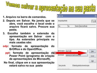 1. Arquivo na barra de comandos. 2. Depois em Salvar. Na janela que se abre, você escolhe o local onde o arquivo ficará salvo. Procure sua pasta. 3.  Escolha também a extensão da apresentação em Salvar  com o tipo. As extensões principais ou mais usadas são: odp : formato de apresentação do BrOffice e do OpenOffice. ppt : formato de apresentação do Power Point (programa de criação de apresentações da Microsoft). No final, clique em e sua apresentação estará salva na sua  pasta Vamos salvar a apresentação na sua pasta 