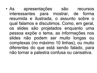 As apresentações são recursos interessantes para mostrar, de forma resumida e ilustrada, o assunto sobre o qual falamos e discutimos. Como, em geral, os slides são projetados enquanto uma pessoa expõe o tema, as informações nos slides não podem ser muito longas ou complexas (no máximo 10 linhas), ou muito diferentes do que está sendo falado, para não tornar a palestra confusa ou cansativa.  