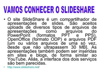 O site SlideShare é um compartilhador de apresentações de slides. São aceitos uploads de diversos tipos de arquivos de apresentações como arquivos do PowerPoint (formatos PPT e PPS), OpenOffice (formato ODP) e arquivos PDF [um ou vários arquivos de uma só vez, desde que não ultrapassem 30 MB]. As apresentações também podem ser inseridas em sites e blogs, de forma similar ao YouTube. Aliás, a interface dos dois serviços são bem parecidas.  http://www.slideshare.net /   VAMOS CONHECER O SLIDESHARE 