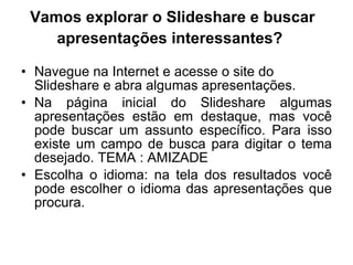 Vamos explorar o Slideshare e buscar apresentações interessantes?   Navegue na Internet e acesse o site do Slideshare e abra algumas apresentações.  Na página inicial do Slideshare algumas apresentações estão em destaque, mas você pode buscar um assunto específico. Para isso existe um campo de busca para digitar o tema desejado. TEMA : AMIZADE Escolha o idioma: na tela dos resultados você pode escolher o idioma das apresentações que procura.  