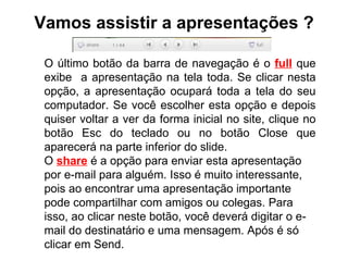 Vamos assistir a apresentações ? O último botão da barra de navegação é o  full  que exibe  a apresentação na tela toda. Se clicar nesta opção, a apresentação ocupará toda a tela do seu computador. Se você escolher esta opção e depois quiser voltar a ver da forma inicial no site, clique no botão Esc do teclado ou no botão Close que aparecerá na parte inferior do slide. O  share  é a opção para enviar esta apresentação por e-mail para alguém. Isso é muito interessante, pois ao encontrar uma apresentação importante pode compartilhar com amigos ou colegas. Para isso, ao clicar neste botão, você deverá digitar o e-mail do destinatário e uma mensagem. Após é só clicar em Send. 