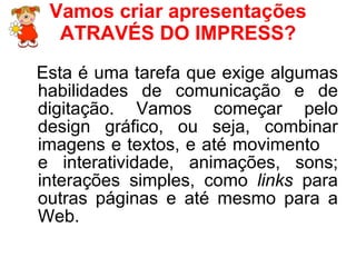 Vamos criar apresentações ATRAVÉS DO IMPRESS? Esta é uma tarefa que exige algumas habilidades de comunicação e de digitação. Vamos começar pelo design gráfico, ou seja, combinar imagens e textos, e até movimento  e interatividade, animações, sons; interações simples, como  links  para outras páginas e até mesmo para a Web. 