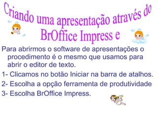 Para abrirmos o software de apresentações o procedimento é o mesmo que usamos para abrir o editor de texto.  1- Clicamos no botão Iniciar na barra de atalhos. 2- Escolha a opção ferramenta de produtividade 3- Escolha BrOffice Impress. Criando uma apresentação através do BrOffice Impress e  