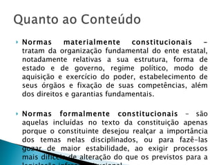 Normas materialmente constitucionais –  tratam da organização fundamental do ente estatal, notadamente relativas a sua estrutura, forma de estado e de governo, regime político, modo de aquisição e exercício do poder, estabelecimento de seus órgãos e fixação de suas competências, além dos direitos e garantias fundamentais. Normas formalmente constitucionais  – são aquelas incluídas no texto da constituição apenas porque o constituinte desejou realçar a importância dos temas nelas disciplinados, ou para fazê-las gozar de maior estabilidade, ao exigir processos mais difíceis de alteração do que os previstos para a legislação infraconstitucional. 
