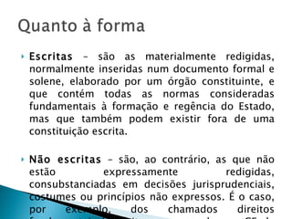 Escritas  – são as materialmente redigidas, normalmente inseridas num documento formal e solene, elaborado por um órgão constituinte, e que contém todas as normas consideradas fundamentais à formação e regência do Estado, mas que também podem existir fora de uma constituição escrita. Não escritas  – são, ao contrário, as que não estão expressamente redigidas, consubstanciadas em decisões jurisprudenciais, costumes ou princípios não expressos. É o caso, por exemplo, dos chamados direitos fundamentais implícitos, consagrados na CF de 1988. 