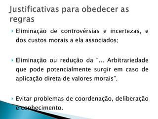 Eliminação de controvérsias e incertezas, e dos custos morais a ela associados; Eliminação ou redução da “... Arbitrariedade que pode potencialmente surgir em caso de aplicação direta de valores morais”. Evitar problemas de coordenação, deliberação e conhecimento. 