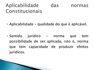 Aplicabilidade – qualidade do que é aplicável. Sentido jurídico – norma que tem possibilidade de ser aplicada, isto é, norma que tem capacidade de produzir efeitos jurídicos. 