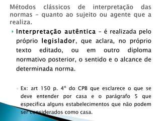 Interpretação autêntica  – é realizada pelo próprio  legislador , que aclara, no próprio texto editado, ou em outro diploma normativo posterior, o sentido e o alcance de determinada norma. Ex: art 150 p. 4º do CPB que esclarece o que se deve entender por casa e o parágrafo 5 que especifica alguns estabelecimentos que não podem ser considerados como casa. 
