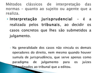 Interpretação jurisprudencial  – é a realizada pelos  tribunais , ao decidir os casos concretos que lhes são submetidos a julgamento. Na generalidade dos casos não vincula os demais operadores do direito, nem mesmo quando houver sumula de jurisprudência, que serve apenas como paradigma de julgamento para os juízes subordinados ao tribunal que a editou. Exceção – sumulas vinculantes – art. 103 A 