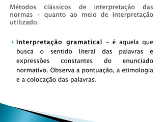 Interpretação gramatical  – é aquela que busca o sentido literal das palavras e expressões constantes do enunciado normativo. Observa a pontuação, a etimologia e a colocação das palavras. 