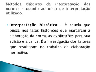 Interpretação histórica  – é aquela que busca nos fatos históricos que marcaram a elaboração da norma as explicações para sua edição e alcance. É a investigação dos fatores que resultaram no trabalho da elaboração normativa. 