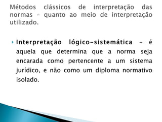 Interpretação lógico-sistemática  – é aquela que determina que a norma seja encarada como pertencente a um sistema jurídico, e não como um diploma normativo isolado.  