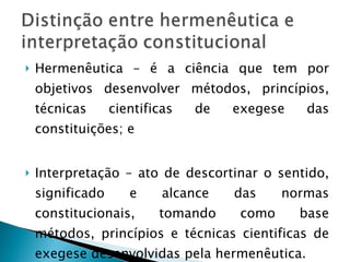 Hermenêutica – é a ciência que tem por objetivos desenvolver métodos, princípios, técnicas cientificas de exegese das constituições; e Interpretação – ato de descortinar o sentido, significado e alcance das normas constitucionais, tomando como base métodos, princípios e técnicas cientificas de exegese desenvolvidas pela hermenêutica. 