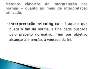 Interpretação teleológica  – é aquela que busca o fim da norma, a finalidade buscada pelo preceito normativo. Tem por objetivo alcançar a intenção, a vontade da lei.  