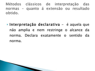 Interpretação declarativa  -  é aquela que não amplia e nem restringe o alcance da norma. Declara exatamente o sentido da norma. 