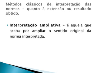 Interpretação ampliativa  – é aquela que acaba por ampliar o sentido original da norma interpretada. 