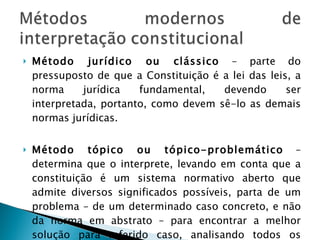 Método jurídico ou clássico  – parte do pressuposto de que a Constituição é a lei das leis, a norma jurídica fundamental, devendo ser interpretada, portanto, como devem sê-lo as demais normas jurídicas.  Método tópico ou tópico-problemático  – determina que o interprete, levando em conta que a constituição é um sistema normativo aberto que admite diversos significados possíveis, parta de um problema – de um determinado caso concreto, e não da norma em abstrato – para encontrar a melhor solução para referido caso, analisando todos os pontos de vista possíveis. 