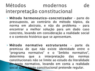 Método hermeneutico-concretizador  – parte do pressuposto, ao contrário do método tópico, da norma em abstrato, e não do problema – para encontrar a melhor solução para um dado caso concreto, levando em consideração a realidade social e o contexto histórico que se apresentam. Método normativo estruturante  – parte da premissa de que não existe identidade entre o “programa normativo” e o “âmbito normativo”, determina que a interpretação das normas constitucionais não se limite ao estudo da literalidade do texto normativo, levando em conta a realidade social que o texto constitucional pretende regular. 