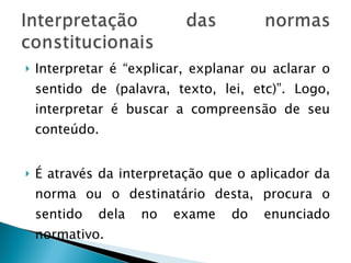 Interpretar é “explicar, explanar ou aclarar o sentido de (palavra, texto, lei, etc)”. Logo, interpretar é buscar a compreensão de seu conteúdo. É através da interpretação que o aplicador da norma ou o destinatário desta, procura o sentido dela no exame do enunciado normativo. 