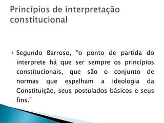 Segundo Barroso, “o ponto de partida do interprete há que ser sempre os princípios constitucionais, que são o conjunto de normas que espelham a ideologia da Constituição, seus postulados básicos e seus fins.” 