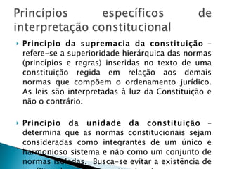 Principio da supremacia da constituição  – refere-se a superioridade hierárquica das normas (princípios e regras) inseridas no texto de uma constituição regida em relação aos demais normas que compõem o ordenamento jurídico. As leis são interpretadas à luz da Constituição e não o contrário. Principio da unidade da constituição  – determina que as normas constitucionais sejam consideradas como integrantes de um único e harmonioso sistema e não como um conjunto de normas isoladas.  Busca-se evitar a existência de conflitos de normas constitucionais. 