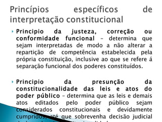 Principio da justeza, correção ou conformidade funcional  – determina que sejam interpretadas de modo a não alterar a repartição de competência estabelecida pela própria constituição, inclusive ao que se refere á separação funcional dos poderes constituídos. Principio da presunção da constitucionalidade das leis e atos do poder público  – determina que as leis e demais atos editados pelo poder público sejam considerados constitucionais e devidamente cumpridos, até que sobrevenha decisão judicial declarando a inconstitucionalidade. 