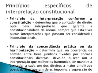 Principio da interpretação conforme a constituição  – determina que o aplicador do direito opte pela interpretação que garanta a constitucionalidade da norma, sempre que esta tiver outras interpretações que possam ser consideradas inconstitucionais. Principio da concordância prática ou da harmonização  – determina que, na ocorrência de conflito entre bens jurídicos fixados por normas constitucionais diversas, deve-se buscar um a interpretação que melhor os harmonize, de maneira a conceder a cada um dos direitos a maior amplitude possível, sem que um deles imponha a supressão do outro. 