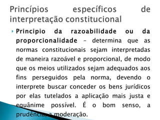Principio da razoabilidade ou da proporcionalidade  – determina que as normas constitucionais sejam interpretadas de maneira razoável e proporcional, de modo que os meios utilizados sejam adequados aos fins perseguidos pela norma, devendo o interprete buscar conceder os bens jurídicos por elas tutelados a aplicação mais justa e equânime possível. É o bom senso, a prudência, a moderação. 