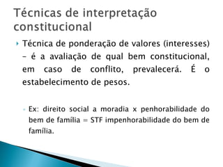 Técnica de ponderação de valores (interesses) – é a avaliação de qual bem constitucional, em caso de conflito, prevalecerá. É o estabelecimento de pesos. Ex: direito social a moradia x penhorabilidade do bem de família = STF impenhorabilidade do bem de família. 