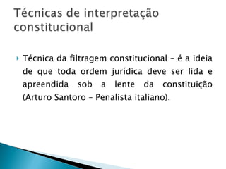 Técnica da filtragem constitucional – é a ideia de que toda ordem jurídica deve ser lida e apreendida sob a lente da constituição (Arturo Santoro – Penalista italiano). 