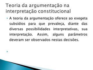 A teoria da argumentação oferece ao exegeta subsídios para que prevaleça, diante das diversas possibilidades interpretativas, sua interpretação. Assim, alguns parâmetros deveram ser observados nestas decisões. 