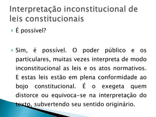 É possível? Sim, é possível. O poder público e os particulares, muitas vezes interpreta de modo inconstitucional as leis e os atos normativos. E estas leis estão em plena conformidade ao bojo constitucional. É o exegeta quem distorce ou equivoca-se na interpretação do texto, subvertendo seu sentido originário. 