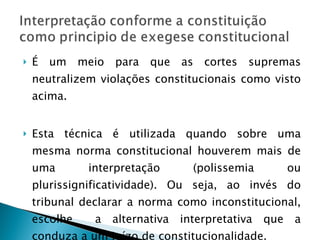 É um meio para que as cortes supremas neutralizem violações constitucionais como visto acima. Esta técnica é utilizada quando sobre uma mesma norma constitucional houverem mais de uma interpretação (polissemia ou plurissignificatividade). Ou seja, ao invés do tribunal declarar a norma como inconstitucional, escolhe  a alternativa interpretativa que a conduza a um juízo de constitucionalidade. 