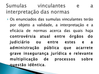 Os enunciados das sumulas vinculantes terão por objeto a validade, a interpretação e a eficácia de normas acerca das quais haja  controvérsia atual entre órgãos do judiciário ou entre estes e a administração pública que acarrete grave insegurança jurídica e relevante multiplicação de processos sobre questão idêntica .  É uma forma de pacificação do entendimento sobre norma constitucional. 