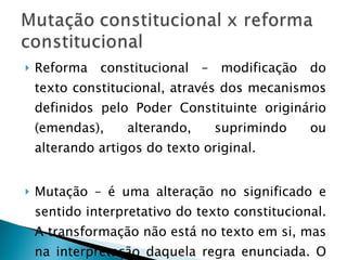Reforma constitucional – modificação do texto constitucional, através dos mecanismos definidos pelo Poder Constituinte originário (emendas), alterando, suprimindo ou alterando artigos do texto original. Mutação – é uma alteração no significado e sentido interpretativo do texto constitucional. A transformação não está no texto em si, mas na interpretação daquela regra enunciada. O texto permanece inalterado. 