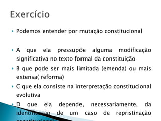 Podemos entender por mutação constitucional A que ela pressupõe alguma modificação significativa no texto formal da constituição B que pode ser mais limitada (emenda) ou mais extensa( reforma) C que ela consiste na interpretação constitucional evolutiva D que ela depende, necessariamente, da identificação de um caso de repristinação constitucional. 