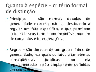 Princípios – são normas dotadas de generalidade extrema, não se destinando a regular um fato especifico, e que permitem extrair de seus termos um incontável número de comandos e interpretações. Regras – são dotadas de um grau mínimo de generalidade, nas quais os fatos e também as conseqüências jurídicas por ela regulamentadas estão amplamente definidas em seu texto. 