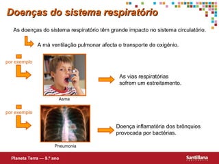 Doenças do sistema respiratório As doenças do sistema respiratório têm grande impacto no sistema circulat ório . A má ventilação pulmonar afecta o transporte de oxigénio. Planeta Terra — 9.º ano por exemplo As vias respiratórias sofrem um estreitamento. Doença inflamatória dos brônquios provocada por bactérias. Pneumonia Asma por exemplo 
