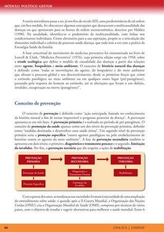 MÓDULO POLÍTICO GESTOR



           A teoria microbiana passa a ter, já nos fins do século XIX, uma predominância de tal ordem
     que, em boa medida, fez obscurecer algumas concepções que destacavam a multicausalidade das
     doenças ou que apontavam para os fatores de ordem socioeconômica, descritos por Hidden
     (1990). Na atualidade, identifica-se o predomínio da multicausalidade, com ênfase nos
     condicionantes individuais. Como alternativa para a sua superação, propõe-se a articulação das
     dimensões individual e coletiva do processo saúde-doença, que tudo tem a ver com a prática da
     Estratégia Saúde da Família.
           A base conceitual do movimento da medicina preventiva foi sistematizada no livro de
     Leavell  Clark, “Medicina Preventiva” (1976), cuja primeira edição surge em 1958: sobre
     a tríade ecológica que define o modelo de causalidade das doenças a partir das relações
     entre agente, hospedeiro e meio-ambiente. O conceito de história natural das doenças
     é definido como “todas as interrelações do agente, do hospedeiro e do meio ambiente
     que afetam o processo global e seu desenvolvimento, desde as primeiras forças que criam
     o estímulo patológico no meio ambiente ou em qualquer outro lugar (pré-patogênese),
     passando pela resposta do homem ao estímulo, até as alterações que levam a um defeito,
     invalidez, recuperação ou morte (patogênese)”.



     Conceito de prevenção
           O conceito de prevenção é definido como “ação antecipada, baseada no conhecimento
     da história natural a fim de tornar improvável o progresso posterior da doença”. A prevenção
     apresenta-se em três fases. A prevenção primária é a realizada no período de pré-patogênese. O
     conceito de promoção da saúde aparece como um dos níveis da prevenção primária, definido
     como “medidas destinadas a desenvolver uma saúde ótima”. Um segundo nível da prevenção
     primária seria a proteção específica “contra agentes patológicos ou pelo estabelecimento de
     barreiras contra os agentes do meio ambiente”. A fase da prevenção secundária também se
     apresenta em dois níveis: o primeiro, diagnóstico e tratamento precoce e o segundo, limitação
     da invalidez. Por fim, a prevenção terciária que diz respeito a ações de reabilitação.

            PREVENÇÃO                         PREVENÇÃO                         PREVENÇÃO
             PRIMÁRIA                         SECUNDÁRIA                         TERCIÁRIA


                                                Diagnóstico e
           Promoção da Saúde                                                      Reabilitação
                                             Tratamento Precoce

                                                Limitação da
           Proteção Específica                    Invalidez



           Com o passar dos anos, as mudanças nas sociedades levaram à necessidade de uma ampliação
     do entendimento sobre saúde: é quando após a II Guerra Mundial, a Organização das Nações
     Unidas (ONU) cria a Organização Mundial de Saúde (OMS), composta por técnicos de vários
     países, com o objetivo de estudar e sugerir alternativas para melhorar a saúde mundial. Entre 6




80                                                                           UNA-SUS | UNIFESP
 