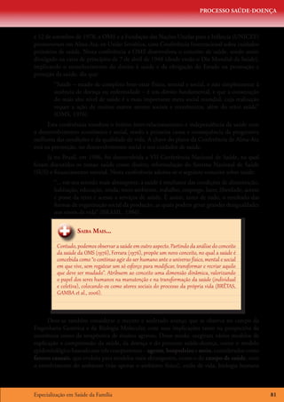 PROCESSO SAÚDE-DOENÇA



e 12 de setembro de 1978, a OMS e a Fundação das Nações Unidas para a Infância (UNICEF)
promoveram em Alma-Ata, ex-União Soviética, uma Conferência Internacional sobre cuidados
primários de saúde. Nesta conferência a OMS desenvolveu o conceito de saúde, sendo assim
divulgado na carta de princípios de 7 de abril de 1948 (desde então o Dia Mundial da Saúde),
implicando o reconhecimento do direito à saúde e da obrigação do Estado na promoção e
proteção da saúde, diz que:
        “Saúde – estado de completo bem-estar físico, mental e social, e não simplesmente à
        ausência de doença ou enfermidade – é um direito fundamental, e que a consecução
        do mais alto nível de saúde é a mais importante meta social mundial, cuja realização
        requer a ação de muitos outros setores sociais e econômicos, além do setor saúde”
        (OMS, 1976).
      Esta conferência ressaltou o íntimo inter-relacionamento e independência da saúde com
o desenvolvimento econômico e social, sendo a primeira causa e consequência da progressiva
melhoria das condições e da qualidade de vida. A chave do plano da Conferência de Alma-Ata
está na prevenção, no desenvolvimento social e nos cuidados de saúde.
     Já no Brasil, em 1986, foi desenvolvida a VII Conferência Nacional de Saúde, na qual
foram discutidos os temas: saúde como direito; reformulação do Sistema Nacional de Saúde
(SUS) e financiamento setorial. Nesta conferência adotou-se o seguinte conceito sobre saúde:
        “... em seu sentido mais abrangente, a saúde é resultante das condições de alimentação,
        habitação, educação, renda, meio ambiente, trabalho, emprego, lazer, liberdade, acesso
        e posse da terra e acesso a serviços de saúde. É assim, antes de tudo, o resultado das
        formas de organização social da produção, as quais podem gerar grandes desigualdades
        nos níveis de vida” (BRASIL, 1986).


                   Saiba Mais...

          Contudo, podemos observar a saúde em outro aspecto. Partindo da análise do conceito
          da saúde da OMS (1976), Ferrara (1976), propõe um novo conceito, no qual a saúde é
          concebida como “o contínuo agir do ser humano ante o universo físico, mental e social
          em que vive, sem regatear um só esforço para modificar, transformar e recriar aquilo
          que deve ser mudado”. Atribuem ao conceito uma dimensão dinâmica, valorizando
          o papel dos seres humanos na manutenção e na transformação da saúde (individual
          e coletiva), colocando-os como atores sociais do processo da própria vida (BRÊTAS,
          GAMBA et al., 2006).



      Deve-se também considerar o recente e acelerado avanço que se observa no campo da
Engenharia Genética e da Biologia Molecular, com suas implicações tanto na perspectiva da
ocorrência como da terapêutica de muitos agravos. Desse modo, surgiram vários modelos de
explicação e compreensão da saúde, da doença e do processo saúde-doença, como o modelo
epidemiológico baseado nos três componentes – agente, hospedeiro e meio, considerados como
fatores causais, que evoluiu para modelos mais abrangentes, como o do campo de saúde, com
o envolvimento do ambiente (não apenas o ambiente físico), estilo de vida, biologia humana



Especialização em Saúde da Família                                                                81
 