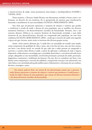 MÓDULO POLÍTICO GESTOR



     e sistema-serviços de saúde, numa permanente inter-relação e interdependência (GAMBA e
     TADINI, 2010).
          Desta maneira, o Processo Saúde-Doença está diretamente atrelado à forma como o ser
     humano, no decorrer de sua existência, foi se apropriando da natureza para transformá-la,
     buscando o atendimento às suas necessidades (GUALDA e BERGAMASCO, 2004).
           Fica claro que tal processo representa o conjunto de relações e variáveis que produz
     e condiciona o estado de saúde e doença de uma população, que se modifica nos diversos
     momentos históricos e do desenvolvimento científico da humanidade. Portanto, não é um
     conceito abstrato. Define-se no contexto histórico de determinada sociedade e num dado
     momento de seu desenvolvimento, devendo ser conquistada pela população em suas lutas
     cotidianas (GUALDA e BERGAMASCO, 2004) – sendo que o conceito de saúde varia segundo
     a época em que vivemos, assim como os interesses dos diversos grupos sociais.
           Assim, vários autores afirmam que “a saúde deve ser entendida em sentido mais amplo,
     como componente da qualidade de vida e, assim, não é um bem de troca, mas um bem comum,
     um bem e um direito social, no sentido de que cada um e todos possam ter assegurado o
     exercício e a prática deste direito à saúde, a partir da aplicação e utilização de toda a riqueza
     disponível, conhecimento e tecnologia que a sociedade desenvolveu e vem desenvolvendo neste
     campo, adequados as suas necessidades, envolvendo promoção e proteção da saúde, prevenção,
     diagnóstico, tratamento e reabilitação de doenças. Ou seja, deve-se considerar este bem e este
     direito como componente e exercício da cidadania, compreensão esta que é um referencial e um
     valor básico a ser assimilado pelo poder público para o balizamento e orientação de sua conduta,
     decisões, estratégias e ações.

             Em síntese, pode-se dizer, em termos de sua determinação causal, que o processo
       saúde-doença representa o conjunto de relações e variáveis que produzem e condicionam o
       estado de saúde e doença de uma população, que variam em diversos momentos históricos
       e do desenvolvimento científico da humanidade.




82                                                                            UNA-SUS | UNIFESP
 