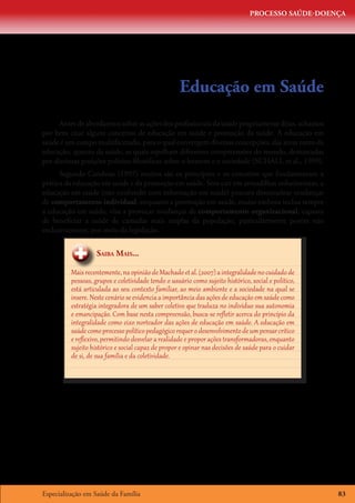PROCESSO SAÚDE-DOENÇA




                                                     Educação em Saúde
     Antes de abordarmos sobre as ações dos profissionais da saúde propriamente ditas, achamos
por bem citar alguns conceitos de educação em saúde e promoção da saúde. A educação em
saúde é um campo multifacetado, para o qual convergem diversas concepções, das áreas tanto da
educação, quanto da saúde, as quais espelham diferentes compreensões do mundo, demarcadas
por distintas posições político-filosóficas sobre o homem e a sociedade (SCHALL et al., 1999).
      Segundo Candeias (1997) muitos são os princípios e os conceitos que fundamentam a
prática da educação em saúde e da promoção em saúde. Sem cair em armadilhas reducionistas, a
educação em saúde (não confundir com informação em saúde) procura desencadear mudanças
de comportamento individual, enquanto a promoção em saúde, muito embora inclua sempre
a educação em saúde, visa a provocar mudanças de comportamento organizacional, capazes
de beneficiar a saúde de camadas mais amplas da população, particularmente porém não
exclusivamente, por meio da legislação.


                    Saiba Mais...

          Mais recentemente, na opinião de Machado et al. (2007) a integralidade no cuidado de
          pessoas, grupos e coletividade tendo o usuário como sujeito histórico, social e político,
          está articulada ao seu contexto familiar, ao meio ambiente e a sociedade na qual se
          insere. Neste cenário se evidencia a importância das ações de educação em saúde como
          estratégia integradora de um saber coletivo que traduza no indivíduo sua autonomia
          e emancipação. Com base nesta compreensão, busca-se refletir acerca do princípio da
          integralidade como eixo norteador das ações de educação em saúde. A educação em
          saúde como processo político pedagógico requer o desenvolvimento de um pensar crítico
          e reflexivo, permitindo desvelar a realidade e propor ações transformadoras, enquanto
          sujeito histórico e social capaz de propor e opinar nas decisões de saúde para o cuidar
          de si, de sua família e da coletividade.




Especialização em Saúde da Família                                                                    83
 