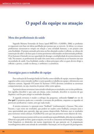 MÓDULO POLÍTICO GESTOR




                            O papel da equipe na atuação

     Meta dos profissionais da saúde
           Segundo Mariana Fernandes de Souza (apud BRÊTAS e GAMBA, 2006) as profissões
     se organizam com base em ideias partilhadas por pessoas que as exercem. As ideias e as crenças
     profissionais estruturam-se sempre em relação a uma atividade humana, a um projeto com
     uma finalidade. O projeto animado pela meta ou fim almejado conduz à reflexão, ao esforço de
     construção do saber e do fazer para os temas pertinentes selecionados em determinada profissão.
     O ser humano é limitado em sua capacidade de abranger a multiplicidade de acontecimentos da
     vida. No entanto, os profissionais da saúde têm como meta a assistência ao ser humano em suas
     necessidades de saúde. Essa finalidade conduz a ideias principais sobre as quais devem dirigir a
     reflexão: a pessoa, a saúde ou doença, o ambiente e a assistência.



     Estratégias para o trabalho de equipe
           Para realização da Estratégia Saúde da Família como trabalho de equipe, trazemos algumas
     sugestões sobre como entender melhor o outro quando se trabalha em equipe e obviamente com
     objetivos comuns. Segundo O’Connor  Seymour (1995) devemos considerar as estruturas
     comportamentais, ou seja, maneiras de pensar sobre como agimos.
           A primeira dessas estruturas é uma atitude voltada para os resultados, em vez dos problemas.
     Isto significa descobrir o que cada um deseja, como resultado, descobrir os recursos de que
     dispõem e usá-los para atingir os resultados desejados.
          A segunda estrutura é mudar o enfoque das perguntas, utilizando Como? em vez de
     Por quê? A primeira ajuda-nos a entender a estrutura do problema, enquanto as segundas só
     provocam justificativas e razões, sem que nada mude.
           A terceira estrutura é a oposição entre “feedback” (realimentação) e fracasso. Não existe
     fracasso, o que existe são resultados, que podem ser usados como feedback, correções úteis e
     uma oportunidade para aprender algo que passou despercebido. Podemos usar os resultados
     para reorientar nossos esforços. O feedback faz com que não percamos nosso objetivo de vista.
          A quarta estrutura consiste em levar em consideração as possibilidades, além das necessidades.
     Observar o que pode ser feito, quais as opções, em vez de se concentrar nas limitações da situação.
     Com frequência os obstáculos são menos importantes do que parecem ser. A programação
     neurolinguística adota uma atitude de curiosidade e fascinação, em vez de partir de pressupostos.


84                                                                              UNA-SUS | UNIFESP
 