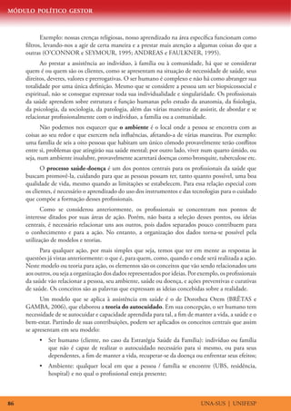 MÓDULO POLÍTICO GESTOR



            Exemplo: nossas crenças religiosas, nosso aprendizado na área específica funcionam como
     filtros, levando-nos a agir de certa maneira e a prestar mais atenção a algumas coisas do que a
     outras (O’CONNOR e SEYMOUR, 1995; ANDREAS e FAULKNER, 1995).
           Ao prestar a assistência ao indivíduo, à família ou à comunidade, há que se considerar
     quem é ou quem são os clientes, como se apresentam na situação de necessidade de saúde, seus
     direitos, deveres, valores e prerrogativas. O ser humano é complexo e não há como abranger sua
     totalidade por uma única definição. Mesmo que se considere a pessoa um ser biopsicossocial e
     espiritual, não se consegue expressar toda sua individualidade e singularidade. Os profissionais
     da saúde aprendem sobre estrutura e função humanas pelo estudo da anatomia, da fisiologia,
     da psicologia, da sociologia, da patologia, além das várias maneiras de assistir, de abordar e se
     relacionar profissionalmente com o indivíduo, a família ou a comunidade.
            Não podemos nos esquecer que o ambiente é o local onde a pessoa se encontra com as
     coisas ao seu redor e que exercem nela influências, afetando-a de várias maneiras. Por exemplo:
     uma família de seis a oito pessoas que habitam um único cômodo provavelmente terão conflitos
     entre si, problemas que atingirão sua saúde mental; por outro lado, viver num quarto úmido, ou
     seja, num ambiente insalubre, provavelmente acarretará doenças como bronquite, tuberculose etc.
            O processo saúde-doença é um dos pontos centrais para os profissionais da saúde que
     buscam promovê-la, cuidando para que as pessoas possam ter, tanto quanto possível, uma boa
     qualidade de vida, mesmo quando as limitações se estabelecem. Para essa relação especial com
     os clientes, é necessário o aprendizado do uso dos instrumentos e das tecnologias para o cuidado
     que compõe a formação desses profissionais.
            Como se considerou anteriormente, os profissionais se concentram nos pontos de
     interesse ditados por suas áreas de ação. Porém, não basta a seleção desses pontos, ou ideias
     centrais, é necessário relacionar uns aos outros, pois dados separados pouco contribuem para
     o conhecimento e para a ação. No entanto, a organização dos dados torna-se possível pela
     utilização de modelos e teorias.
           Para qualquer ação, por mais simples que seja, temos que ter em mente as respostas às
     questões já vistas anteriormente: o que é, para quem, como, quando e onde será realizada a ação.
     Neste modelo ou teoria para ação, os elementos são os conceitos que vão sendo relacionados uns
     aos outros, ou seja a organização dos dados representados por ideias. Por exemplo, os profissionais
     da saúde vão relacionar a pessoa, seu ambiente, saúde ou doença, e ações preventivas e curativas
     de saúde. Os conceitos são as palavras que expressam as ideias concebidas sobre a realidade.
           Um modelo que se aplica à assistência em saúde é o de Dorothea Orem (BRÊTAS e
     GAMBA, 2006), que elaborou a teoria do autocuidado. Em sua concepção, o ser humano tem
     necessidade de se autocuidar e capacidade aprendida para tal, a fim de manter a vida, a saúde e o
     bem-estar. Partindo de suas contribuições, podem ser aplicados os conceitos centrais que assim
     se apresentam em seu modelo:
          •	 Ser humano (cliente, no caso da Estratégia Saúde da Família): indivíduo ou família
             que não é capaz de realizar o autocuidado necessário para si mesmo, ou para seus
             dependentes, a fim de manter a vida, recuperar-se da doença ou enfrentar seus efeitos;
          •	 Ambiente: qualquer local em que a pessoa / família se encontre (UBS, residência,
             hospital) e no qual o profissional esteja presente;



86                                                                              UNA-SUS | UNIFESP
 