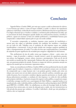 MÓDULO POLÍTICO GESTOR




                                                                             Conclusão
           Segundo Brêtas e Gamba (2006), por mais que se pense a saúde na dimensão do coletivo,
     é o ser humano que adoece e como tal requer cuidados. A saúde e o adoecer são experiências
     subjetivas e individuais, conhecidas de maneira intuitiva, dificilmente descritas ou quantificáveis.
     É na lógica relacional que se visualiza o cuidado e a assistência pelos profissionais da saúde, que
     se concretizam de forma abrangente quando aliados aos conhecimentos técnicos, científicos e
     políticos, capazes de sustentar as bases do cuidado profissional, a sensibilidade humana para
     compreender a subjetividade expressa pelo ser que está sendo cuidado.
           É necessário compreender as condições impostas como passíveis de interferência e
     atentar para não culpar os indivíduos quando tais condições são insalubres e interferem
     em seu estilo de vida. Trabalhar com as condições de vida impostas requer um trabalho
     interdisciplinar e intersetorial. A área da saúde sozinha não consegue assegurar qualidade de
     vida e, consequentemente, de saúde. É na esfera da ética que compreenderemos a necessidade
     do empenho de parte significativa da sociedade para assegurar a dignidade da vida humana.
            Nós, profissionais da área da saúde, temos que imaginar o cliente – assim como nós
     mesmos – capaz de perceber e explorar o mundo externo a partir de experiências pessoais,
     sua cultura, sua linguagem, crenças, valores, interesses e pressuposições. Cada um de nós dá
     um sentido ao mundo que lhe é apresentado. Podemos dizer que cada um traça um mapa, ou
     seja, um panorama próprio do mundo. Portanto os mapas são seletivos: prestamos atenção aos
     aspectos do mundo que nos interessam e ignoramos outros.
           Assim, no entendimento de Brêtas e Gamba (2006) um bom profissional da área da saúde
     é aquele capaz de traduzir o inaparente, o indizível em um primeiro contato com o ser doente.
     Ao compreender que o corpo humano não é um produto genérico isolado, pois existe em
     relação com outros seres em um dado contexto social, cultural e político, entendem que, para
     cuidar da pessoa, faz-se necessário considerar algumas questões pertinentes ao vínculo saúde-
     doença-adoecimento-sociedade: as condições de vida impostas e os estilos de vida escolhidos
     pelos próprios indivíduos. A primeira situação diz respeito à esfera pública, na qual nem sempre
     o indivíduo consegue interferir sem a participação do Poder Público; a segunda localiza-se no
     mundo privado, onde o indivíduo define a melhor forma de se utilizar da própria vida (CAPONI
     apud BRÊTAS e GAMBA, 2006). Ao trabalharmos na esfera da Estratégia Saúde da Família,
     precisamos ficar atentos para, em nome da educação para a saúde, não nos intrometermos na
     vida privada das pessoas que cuidamos. A escolha é individual e, desde que não prejudique o
     coletivo, deve ser respeitada.




88                                                                              UNA-SUS | UNIFESP
 
