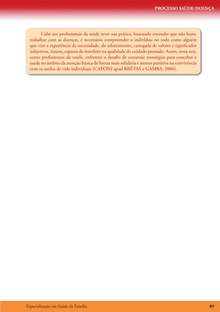 PROCESSO SAÚDE-DOENÇA




        Cabe aos profissionais da saúde rever sua prática, buscando entender que não basta
  trabalhar com as doenças, é necessário compreender o indivíduo no todo como alguém
  que vive a experiência da necessidade, do adoecimento, carregada de valores e significados
  subjetivos, únicos, capazes de interferir na qualidade do cuidado prestado. Assim, resta-nos,
  como profissionais da saúde, enfrentar o desafio de construir estratégias para conceber a
  saúde no âmbito da atenção básica de forma mais solidária e menos punitiva na convivência
  com os estilos de vida individuais (CAPONI apud BRÊTAS e GAMBA, 2006).




Especialização em Saúde da Família                                                                89
 