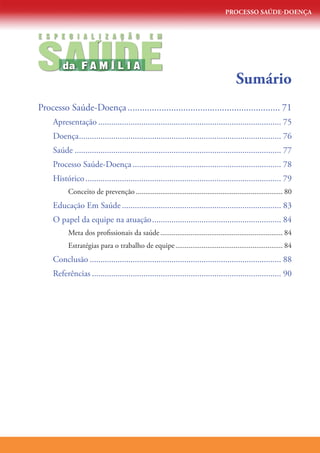 PROCESSO SAÚDE-DOENÇA




SAUDE
E S P E C I A L I Z A Ç Ã O                     E M


                  ´
                      ´
         da F A M I L I A
                                                                                        Sumário
Processo Saúde-Doença................................................................ 71
     Apresentação������������������������������������������������������������������������������������� 75
     Doença���������������������������������������������������������������������������������������������� 76
     Saúde������������������������������������������������������������������������������������������������ 77
     Processo Saúde-Doença��������������������������������������������������������������������� 78
     Histórico������������������������������������������������������������������������������������������� 79
           Conceito de prevenção������������������������������������������������������������������������������ 80
     Educação Em Saúde�������������������������������������������������������������������������� 83
     O papel da equipe na atuação������������������������������������������������������������ 84
           Meta dos profissionais da saúde����������������������������������������������������������������� 84
           Estratégias para o trabalho de equipe��������������������������������������������������������� 84
     Conclusão����������������������������������������������������������������������������������������� 88
     Referências���������������������������������������������������������������������������������������� 90
 
