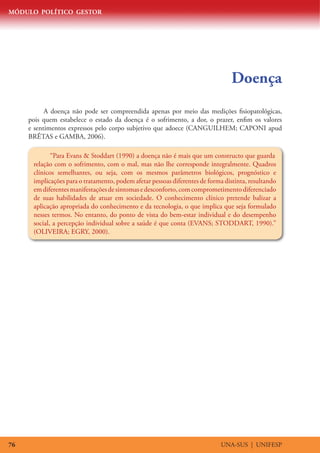 MÓDULO POLÍTICO GESTOR




                                                                                 Doença
           A doença não pode ser compreendida apenas por meio das medições fisiopatológicas,
     pois quem estabelece o estado da doença é o sofrimento, a dor, o prazer, enfim os valores
     e sentimentos expressos pelo corpo subjetivo que adoece (CANGUILHEM; CAPONI apud
     BRÊTAS e GAMBA, 2006).

             “Para Evans  Stoddart (1990) a doença não é mais que um constructo que guarda
      relação com o sofrimento, com o mal, mas não lhe corresponde integralmente. Quadros
      clínicos semelhantes, ou seja, com os mesmos parâmetros biológicos, prognóstico e
      implicações para o tratamento, podem afetar pessoas diferentes de forma distinta, resultando
      em diferentes manifestações de sintomas e desconforto, com comprometimento diferenciado
      de suas habilidades de atuar em sociedade. O conhecimento clínico pretende balizar a
      aplicação apropriada do conhecimento e da tecnologia, o que implica que seja formulado
      nesses termos. No entanto, do ponto de vista do bem-estar individual e do desempenho
      social, a percepção individual sobre a saúde é que conta (EVANS; STODDART, 1990).”
      (OLIVEIRA; EGRY, 2000).




76                                                                           UNA-SUS | UNIFESP
 